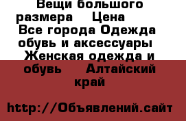 Вещи большого размера  › Цена ­ 200 - Все города Одежда, обувь и аксессуары » Женская одежда и обувь   . Алтайский край